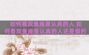 如何看双鱼座是认真的人 如何看双鱼座是认真的人还是假的